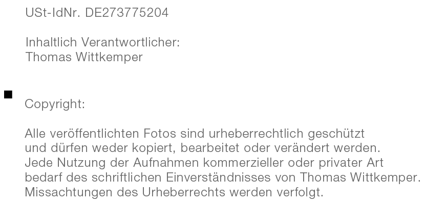 USt-IdNr. DE273775204 | Inhaltlich Verantwortlicher: Thomas Wittkemper
    		Copyright:
            Alle veröffentlichten Fotos sind urheberrechtlich geschützt 
            und dürfen weder kopiert, bearbeitet oder verändert werden. 
            Jede Nutzung der Aufnahmen kommerzieller oder privater Art 
            bedarf des schriftlichen Einverständnisses von Thomas Wittkemper. 
            Missachtungen des Urheberrechts werden verfolgt.