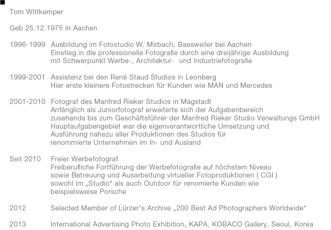 Tom Wittkemper

Geb 25.12.1975 in Aachen

1996-1999	Ausbildung im Fotostudio W. Mirbach, Baesweiler bei Aachen
				Einstieg in die professionelle Fotografie durch eine dreijährige Ausbildung 
				mit Schwerpunkt Werbe-, Architektur-  und Industriefotografie 

1999-2001	Assistenz bei den René Staud Studios in Leonberg 
				Hier erste kleinere Fotostrecken für Kunden wie MAN und Mercedes

2001-2010	Fotograf des Manfred Rieker Studios in Magstadt
				Anfänglich als Juniorfotograf erweiterte sich der Aufgabenbereich 
				zusehends bis zum Geschäftsführer der Manfred Rieker Studio Verwaltungs GmbH 
				Hauptaufgabengebiet war die eigenverantwortliche Umsetzung und 
				Ausführung nahezu aller Produktionen des Studios für 
				renommierte Unternehmen im In- und Ausland

Seit 2010	Freier Werbefotograf
				Freiberufliche Fortführung der Werbefotografie auf höchstem Niveau 
				sowie Betreuung und Ausarbeitung virtueller Fotoproduktionen ( CGI ) 
				sowohl im „Studio“ als auch Outdoor für renomierte Kunden wie 
				beispielsweise Porsche 

2012			Selected Member of Lürzer‘s Archive „200 Best Ad Photographers Worldwide“

2013			International Advertising Photo Exhibition, KAPA, KOBACO Gallery, Seoul, Korea